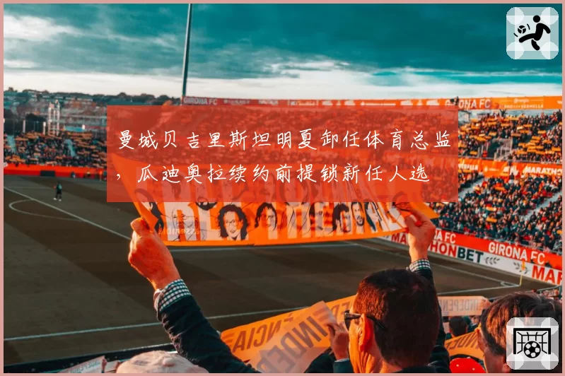 曼城贝吉里斯坦明夏卸任体育总监,瓜迪奥拉续约前提锁新任人选