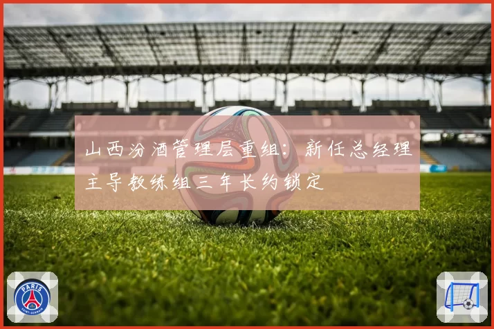 山西汾酒管理层重组：新任总经理主导教练组三年长约锁定