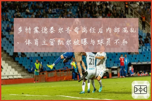 多特蒙德泰尔齐奇离任后内部混乱,体育主管凯尔被曝与球员不和