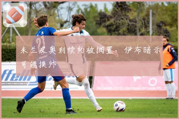 米兰皮奥利续约被搁置,伊布暗示可能换帅