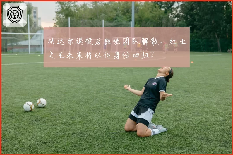 纳达尔退役后教练团队解散,红土之王未来将以何身份回归?