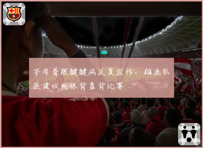 字母哥跟腱腱病反复发作,雄鹿队医建议轮休背靠背比赛
