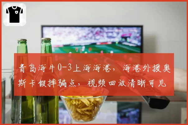 青岛海牛0-3上海海港,海港外援奥斯卡假摔骗点,视频回放清晰可见却未改判