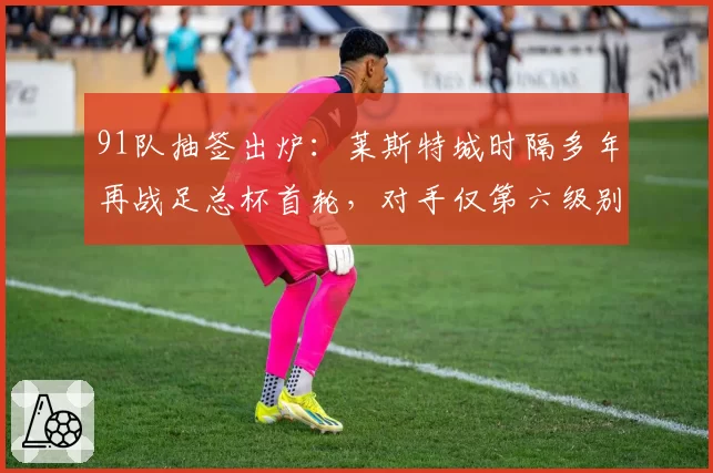 91队抽签出炉：莱斯特城时隔多年再战足总杯首轮，对手仅第六级别