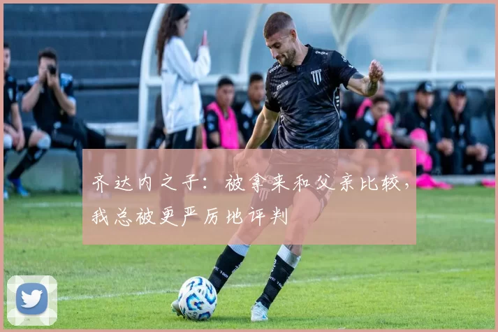 齐达内之子:被拿来和父亲比较,我总被更严厉地评判
