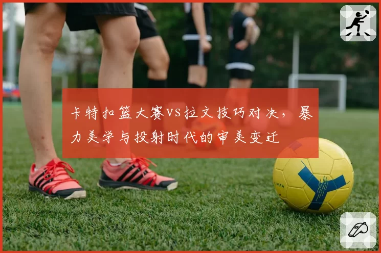 卡特扣篮大赛vs拉文技巧对决,暴力美学与投射时代的审美变迁