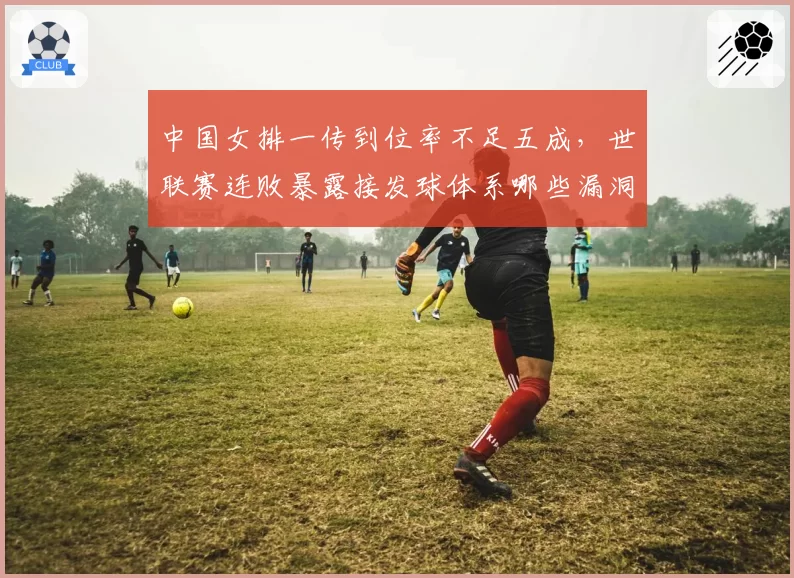 中国女排一传到位率不足五成,世联赛连败暴露接发球体系哪些漏洞?