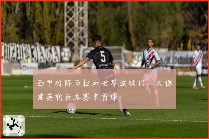 西甲对阵马拉加世界波破门,久保建英斩获本赛季首球