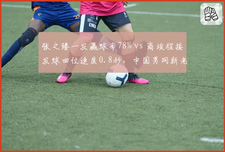 张之臻一发赢球率78% vs 商竣程接发球回位速度0.8秒,中国男网新老交替数据快照