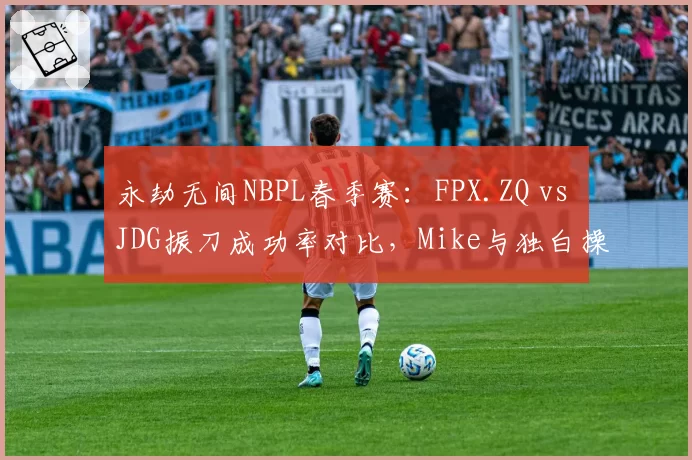 永劫无间NBPL春季赛:FPX.ZQ vs JDG振刀成功率对比,Mike与独白操作细节现分水岭