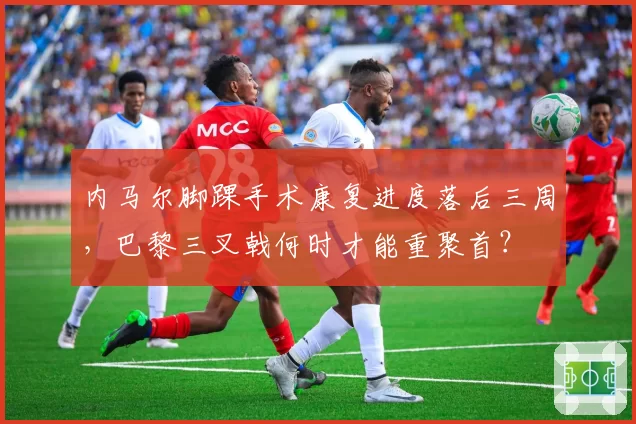 内马尔脚踝手术康复进度落后三周,巴黎三叉戟何时才能重聚首?