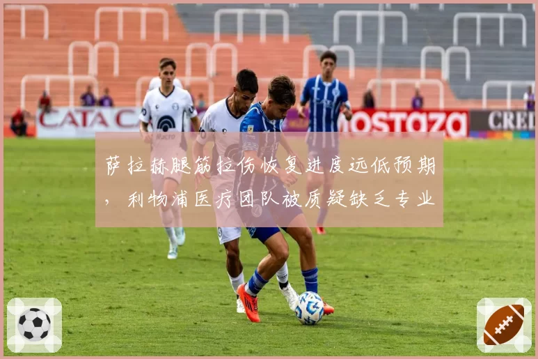 萨拉赫腿筋拉伤恢复进度远低预期,利物浦医疗团队被质疑缺乏专业