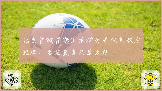 北京首钢翟晓川抱摔对手仅判双方犯规，名记直言尺度太软