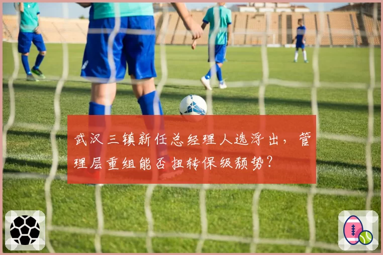 武汉三镇新任总经理人选浮出,管理层重组能否扭转保级颓势?