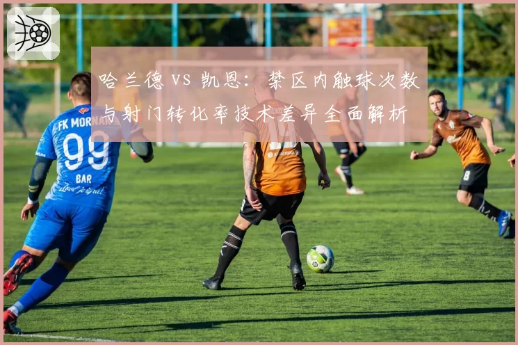 哈兰德 vs 凯恩:禁区内触球次数与射门转化率技术差异全面解析