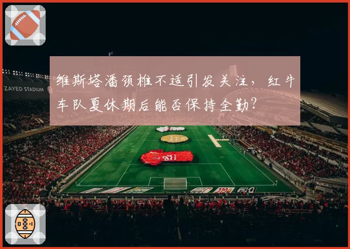 维斯塔潘颈椎不适引发关注,红牛车队夏休期后能否保持全勤?