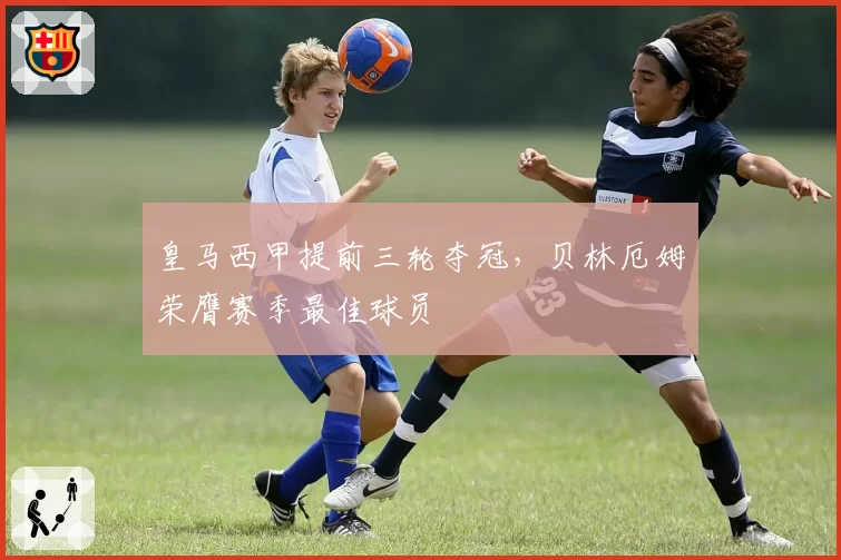 皇马西甲提前三轮夺冠,贝林厄姆荣膺赛季最佳球员