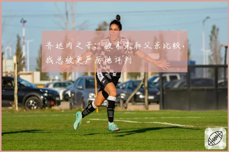 齐达内之子:被拿来和父亲比较,我总被更严厉地评判