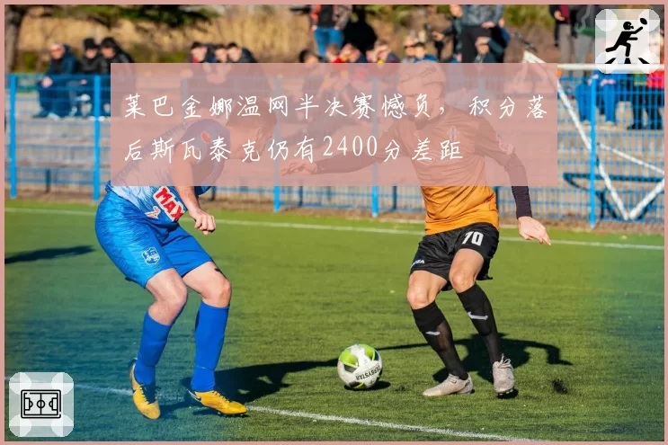 莱巴金娜温网半决赛憾负,积分落后斯瓦泰克仍有2400分差距