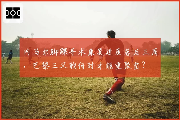 内马尔脚踝手术康复进度落后三周,巴黎三叉戟何时才能重聚首?