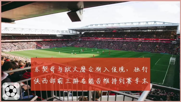 东契奇与欧文磨合渐入佳境,独行侠西部前三排名能否维持到赛季末?