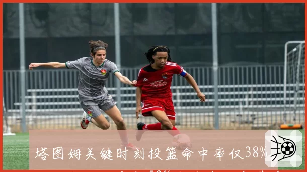塔图姆关键时刻投篮命中率仅38%,对比杰伦·布朗52%关键球效率遭质疑