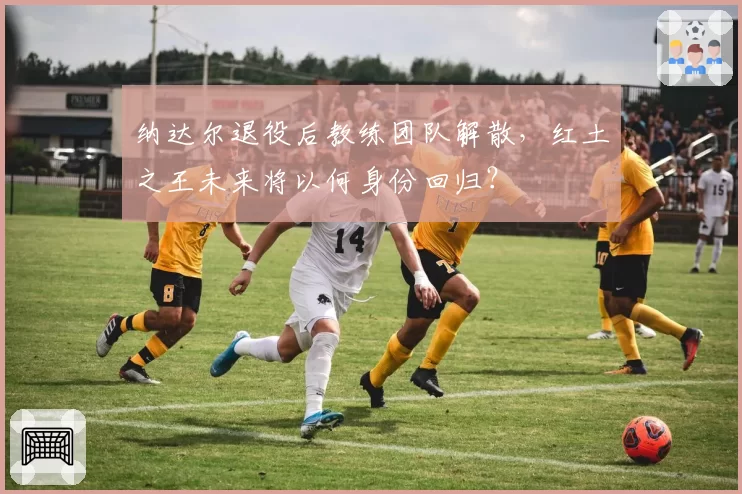纳达尔退役后教练团队解散,红土之王未来将以何身份回归?