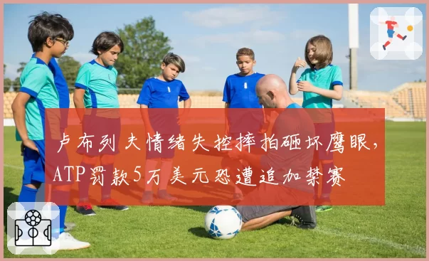 卢布列夫情绪失控摔拍砸坏鹰眼,ATP罚款5万美元恐遭追加禁赛