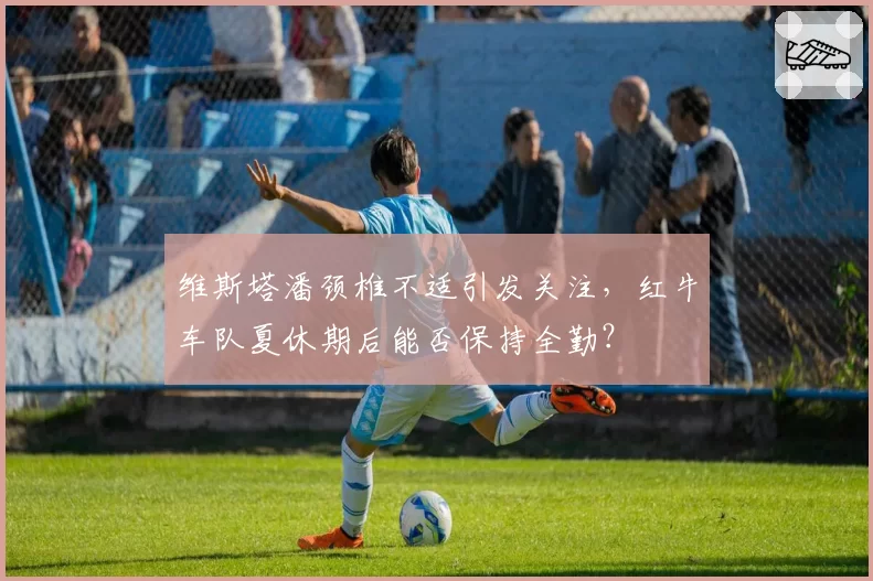 维斯塔潘颈椎不适引发关注,红牛车队夏休期后能否保持全勤?