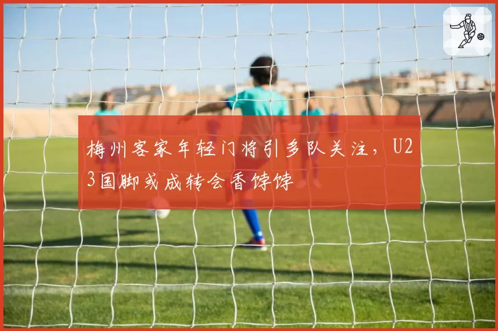 梅州客家年轻门将引多队关注,U23国脚或成转会香饽饽