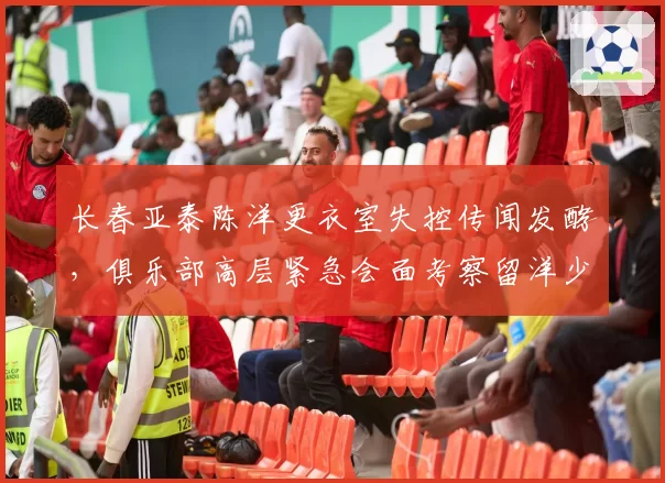 长春亚泰陈洋更衣室失控传闻发酵,俱乐部高层紧急会面考察留洋少帅
