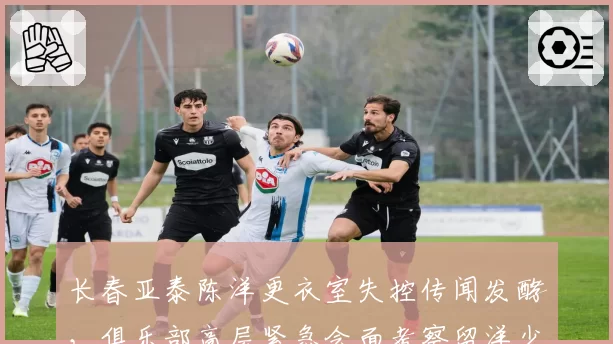 长春亚泰陈洋更衣室失控传闻发酵，俱乐部高层紧急会面考察留洋少帅