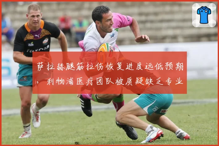 萨拉赫腿筋拉伤恢复进度远低预期,利物浦医疗团队被质疑缺乏专业