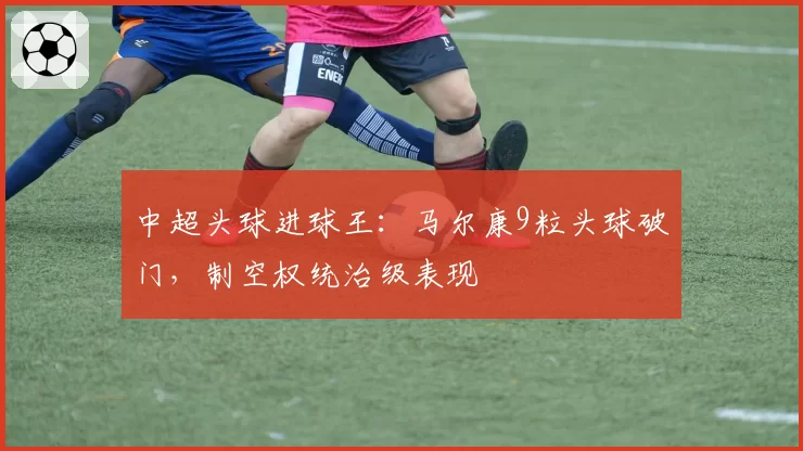 中超头球进球王:马尔康9粒头球破门,制空权统治级表现