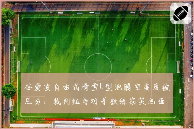 谷爱凌自由式滑雪U型池腾空高度被压分,裁判组与对手教练窃笑画面引争议