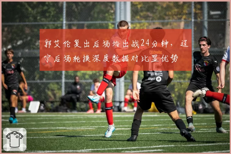 郭艾伦复出后场均出战24分钟，辽宁后场轮换深度数据对比显优势