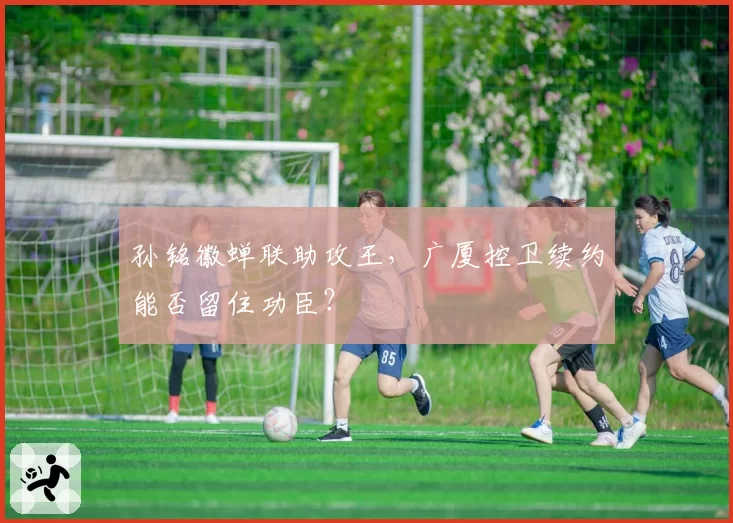 孙铭徽蝉联助攻王,广厦控卫续约能否留住功臣?
