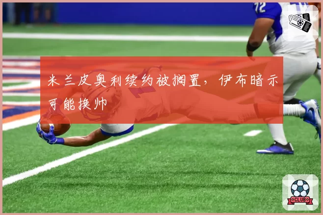 米兰皮奥利续约被搁置,伊布暗示可能换帅