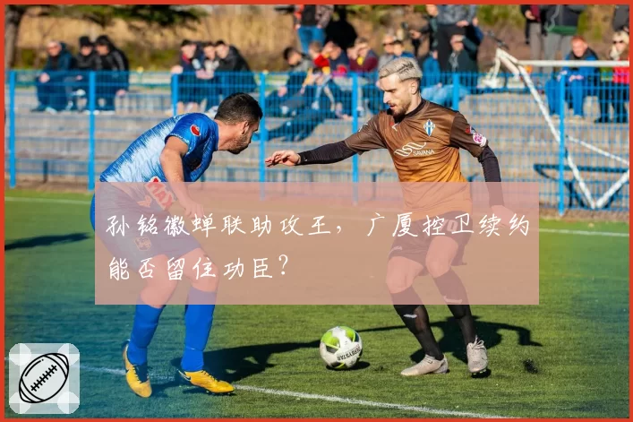 孙铭徽蝉联助攻王,广厦控卫续约能否留住功臣?