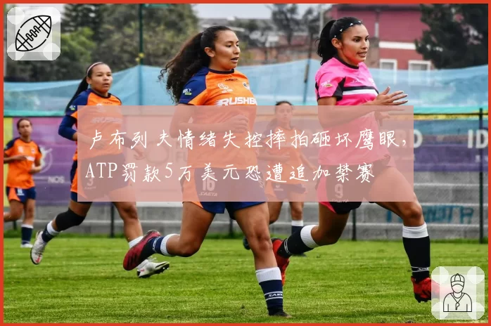 卢布列夫情绪失控摔拍砸坏鹰眼,ATP罚款5万美元恐遭追加禁赛