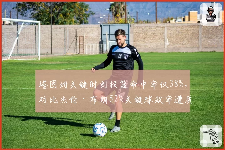塔图姆关键时刻投篮命中率仅38%,对比杰伦·布朗52%关键球效率遭质疑