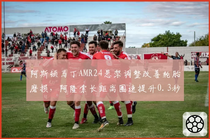 阿斯顿马丁AMR24悬架调整改善轮胎磨损,阿隆索长距离圈速提升0.3秒