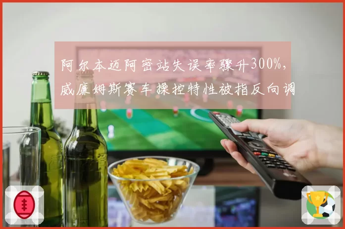 阿尔本迈阿密站失误率骤升300%，威廉姆斯赛车操控特性被指反向调校