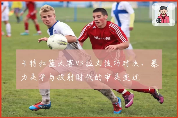 卡特扣篮大赛vs拉文技巧对决，暴力美学与投射时代的审美变迁