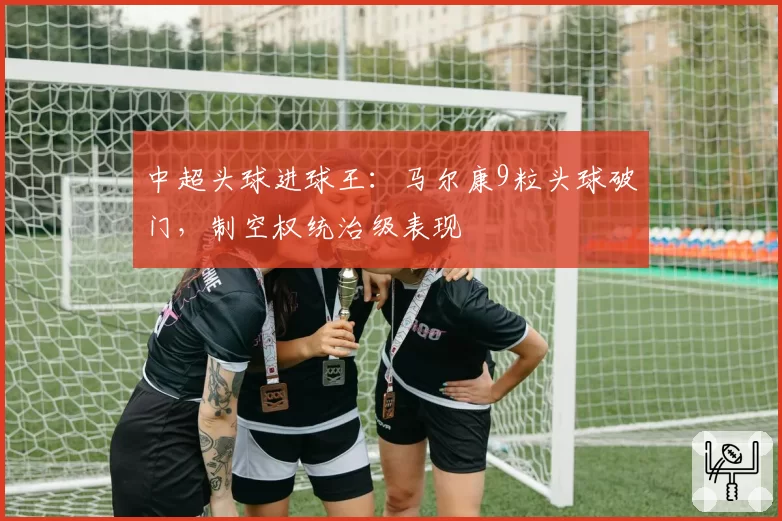 中超头球进球王:马尔康9粒头球破门,制空权统治级表现