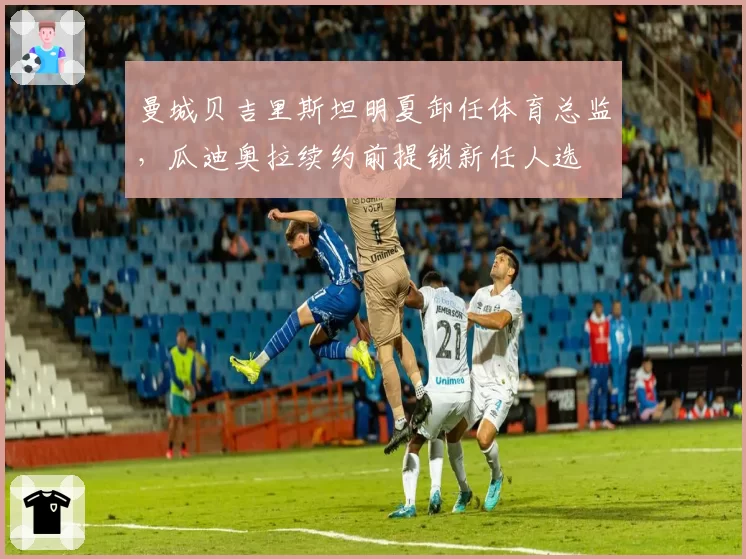 曼城贝吉里斯坦明夏卸任体育总监,瓜迪奥拉续约前提锁新任人选
