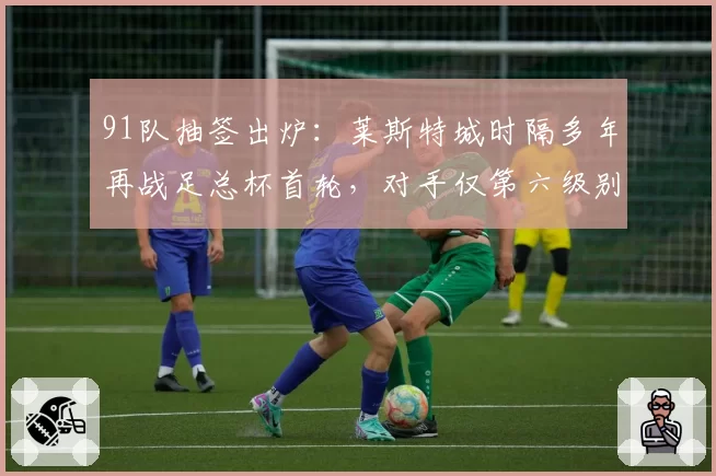 91队抽签出炉：莱斯特城时隔多年再战足总杯首轮，对手仅第六级别