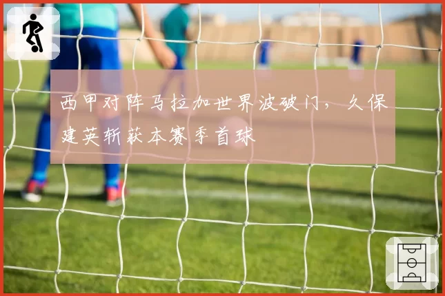 西甲对阵马拉加世界波破门,久保建英斩获本赛季首球