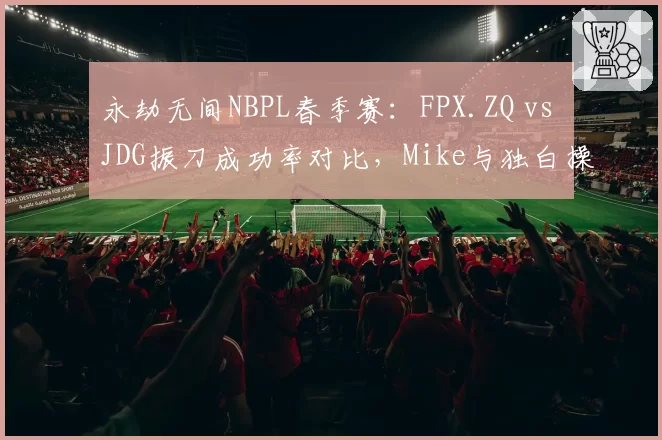 永劫无间NBPL春季赛:FPX.ZQ vs JDG振刀成功率对比,Mike与独白操作细节现分水岭